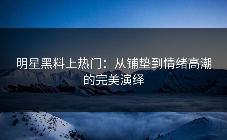 明星黑料上热门：从铺垫到情绪高潮的完美演绎
