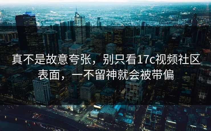 真不是故意夸张，别只看<strong>17C</strong>视频社区表面，一不留神就会被带偏