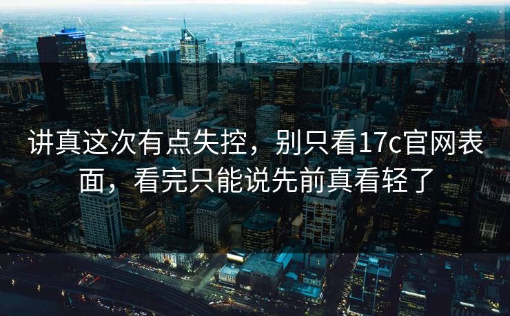 讲真这次有点失控，别只看<strong>17C</strong>官网表面，看完只能说先前真看轻了